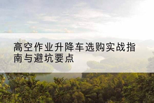 格尔木升降车怎么选-高空作业升降车选购实战指南与避坑要点