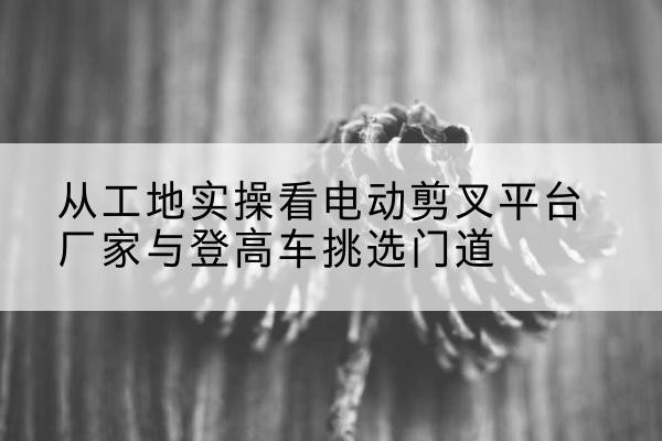 格尔木电动剪叉升降平台厂家-从工地实操看电动剪叉平台厂家与登高车挑选门道