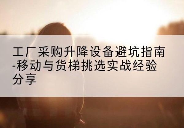 格尔木移动式升降机怎么选-工厂采购升降设备避坑指南-移动与货梯挑选实战经验分享