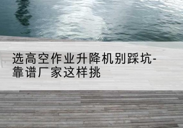 格尔木剪叉式升降机厂家-选高空作业升降机别踩坑-靠谱厂家这样挑