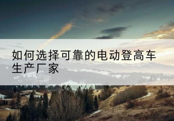 格尔木电动登高车厂家-如何选择可靠的电动登高车生产厂家