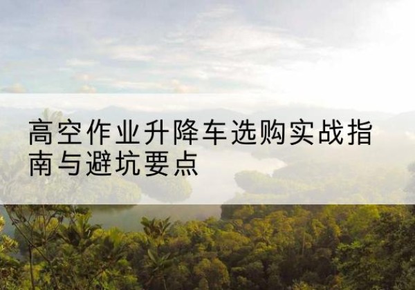 格尔木升降车怎么选-高空作业升降车选购实战指南与避坑要点