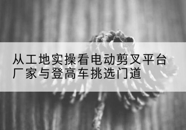 格尔木电动剪叉升降平台厂家-从工地实操看电动剪叉平台厂家与登高车挑选门道