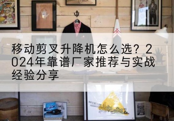 格尔木升降平台厂家推荐-移动剪叉升降机怎么选？2024年靠谱厂家推荐与实战经验分享